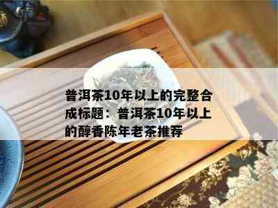 普洱茶10年以上的完整合成标题：普洱茶10年以上的醇香陈年老茶推荐