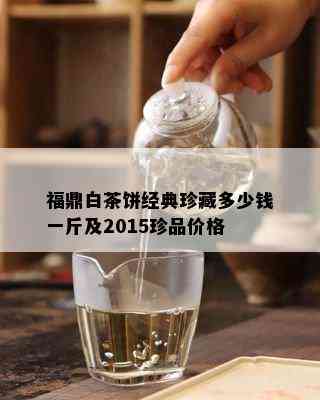 福鼎白茶饼经典珍藏多少钱一斤及2015珍品价格