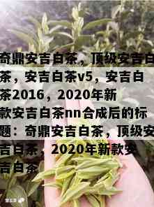 奇鼎安吉白茶，顶级安吉白茶，安吉白茶v5，安吉白茶2016，2020年新款安吉白茶nn合成后的标题：奇鼎安吉白茶，顶级安吉白茶，2020年新款安吉白茶