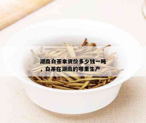 湖南白茶拿货价多少钱一吨，白茶在湖南的哪里生产