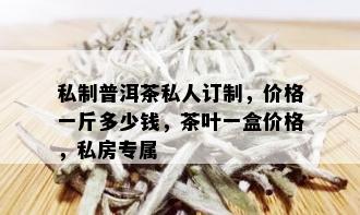 私制普洱茶私人订制，价格一斤多少钱，茶叶一盒价格，私房专属