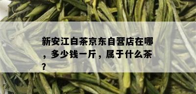 新安江白茶京东自营店在哪，多少钱一斤，属于什么茶？