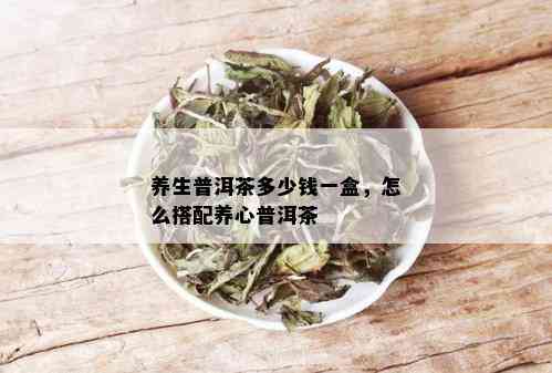 养生普洱茶多少钱一盒，怎么搭配养心普洱茶