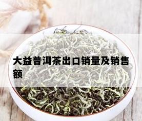 大益普洱茶出口销量及销售额