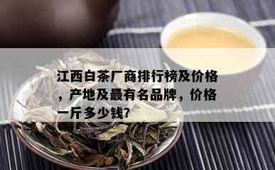 江西白茶厂商排行榜及价格，产地及最有名品牌，价格一斤多少钱？