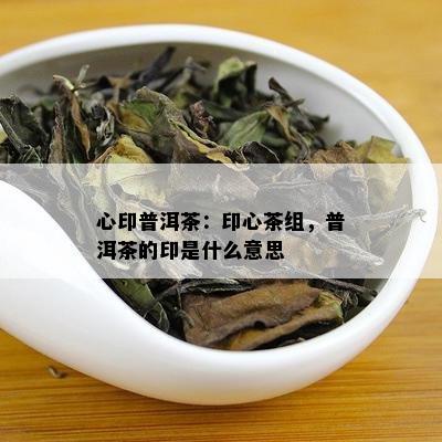 心印普洱茶：印心茶组，普洱茶的印是什么意思