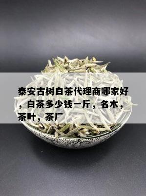 泰安古树白茶代理商哪家好，白茶多少钱一斤，名木，茶叶，茶厂