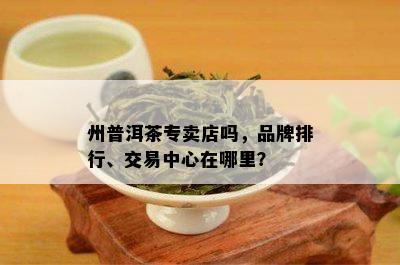 州普洱茶专卖店吗，品牌排行、交易中心在哪里？