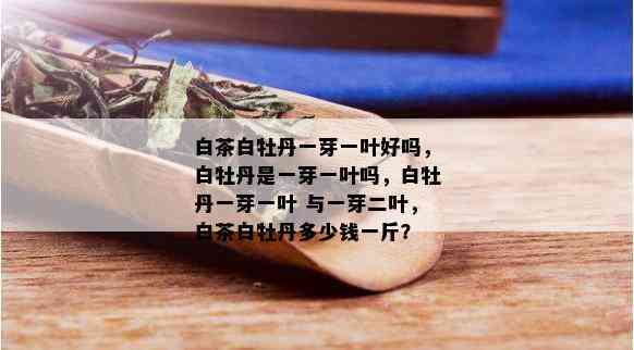 白茶白牡丹一芽一叶好吗，白牡丹是一芽一叶吗，白牡丹一芽一叶 与一芽二叶，白茶白牡丹多少钱一斤？