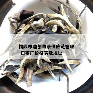 福鼎市鼎创白茶供应链管理-白茶厂价格表及地址