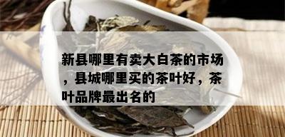 新县哪里有卖大白茶的市场，县城哪里买的茶叶好，茶叶品牌最出名的