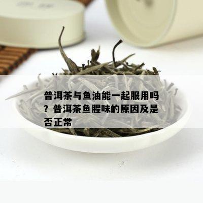 普洱茶与鱼油能一起服用吗？普洱茶鱼腥味的原因及是否正常