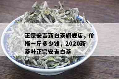 正宗安吉新白茶旗舰店，价格一斤多少钱，2020新茶叶正宗安吉白茶