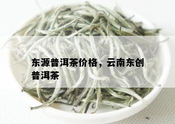 东源普洱茶价格，云南东创普洱茶