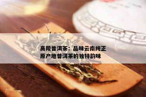 高陵普洱茶：品味云南纯正原产地普洱茶的独特韵味