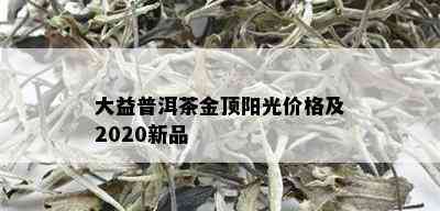 大益普洱茶金顶阳光价格及2020新品