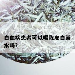 白血病患者可以喝陈皮白茶水吗？