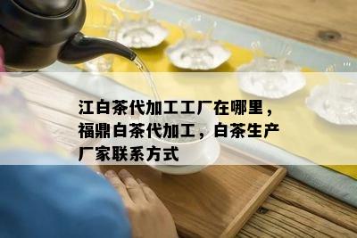 江白茶代加工工厂在哪里，福鼎白茶代加工，白茶生产厂家联系方式