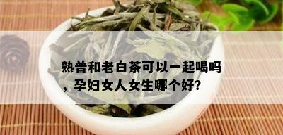 熟普和老白茶可以一起喝吗，孕妇女人女生哪个好？