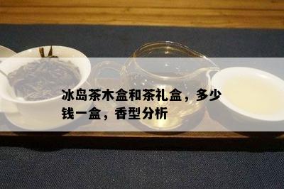 冰岛茶木盒和茶礼盒，多少钱一盒，香型分析