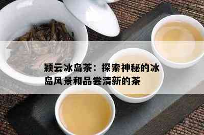 颖云冰岛茶：探索神秘的冰岛风景和品尝清新的茶