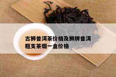 古狮普洱茶价格及狮牌普洱粗支茶一盒价格