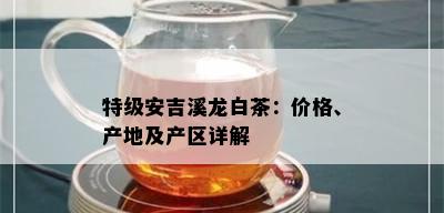 特级安吉溪龙白茶：价格、产地及产区详解