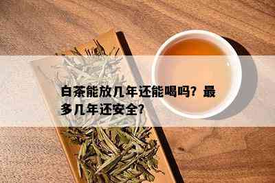 白茶能放几年还能喝吗？最多几年还安全？