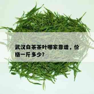 武汉白茶茶叶哪家靠谱，价格一斤多少？