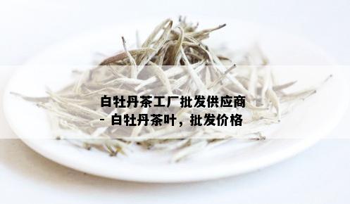 白牡丹茶工厂批发供应商 - 白牡丹茶叶，批发价格