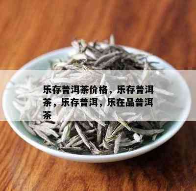 乐存普洱茶价格，乐存普洱茶，乐存普洱，乐在品普洱茶