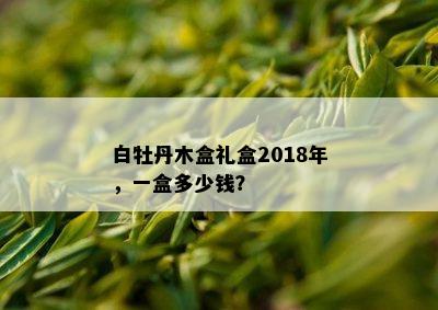 白牡丹木盒礼盒2018年，一盒多少钱？