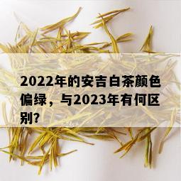 2022年的安吉白茶颜色偏绿，与2023年有何区别？