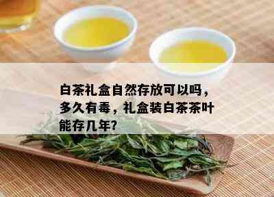 白茶礼盒自然存放可以吗，多久有，礼盒装白茶茶叶能存几年？