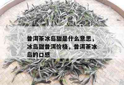 普洱茶冰岛甜是什么意思，冰岛甜普洱价格，普洱茶冰岛的口感