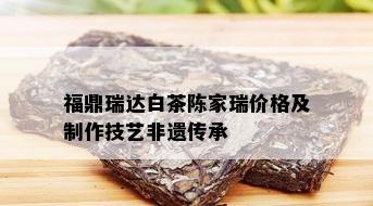 福鼎瑞达白茶陈家瑞价格及制作技艺非遗传承