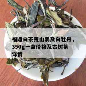 福鼎白茶荒山鹃及白牡丹，350g一盒价格及古树茶详情