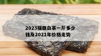 2023福鼎白茶一斤多少钱及2021年价格走势