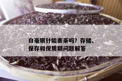 白毫银针能寄茶吗？存储、保存和保质期问题解答