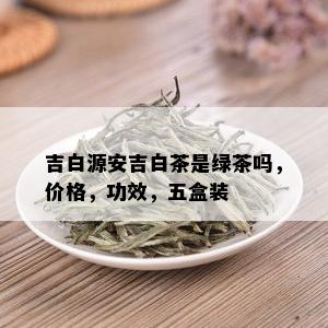 吉白源安吉白茶是绿茶吗，价格，功效，五盒装