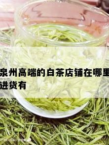 泉州高端的白茶店铺在哪里进货有