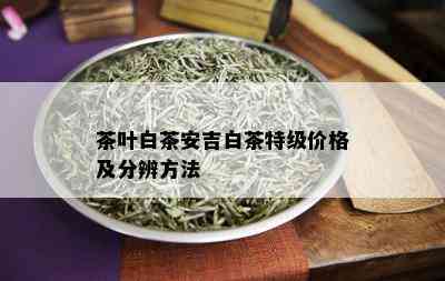 茶叶白茶安吉白茶特级价格及分辨方法