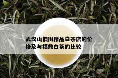 武汉山旧街精品白茶店的价格及与福鼎白茶的比较