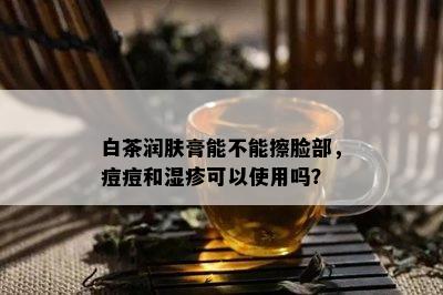 白茶润肤膏能不能擦脸部，痘痘和湿疹可以使用吗？