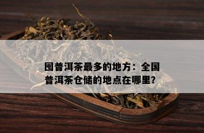 囤普洱茶最多的地方：全国普洱茶仓储的地点在哪里？