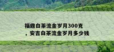 福鼎白茶流金岁月300克，安吉白茶流金岁月多少钱