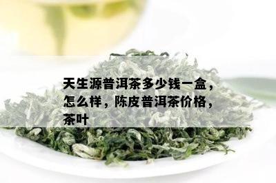 天生源普洱茶多少钱一盒，怎么样，陈皮普洱茶价格，茶叶