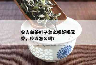 安吉白茶叶子怎么喝好喝又香，应该怎么喝？