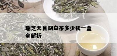 瑞芝天目湖白茶多少钱一盒全解析