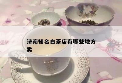 济南知名白茶店有哪些地方卖